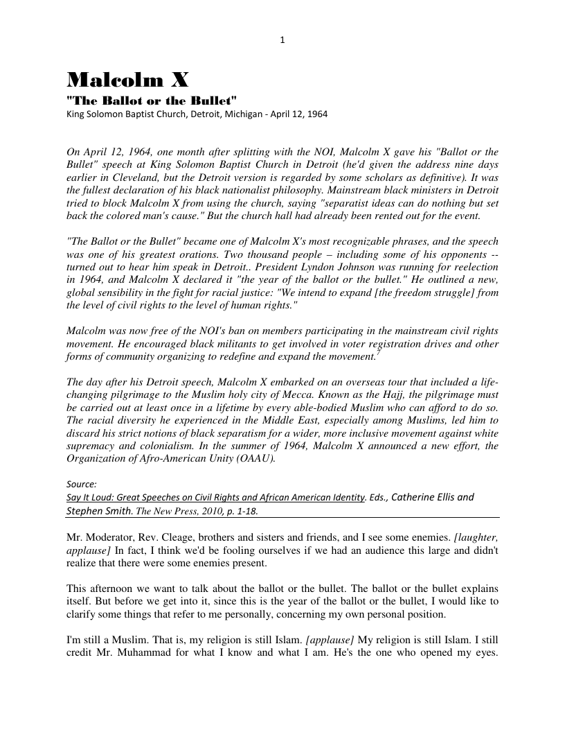 Maleolm X  "The Ballot or the Bullet" King Solomon Baptist Church, Detroit, Michigan - April 12, 1964  On April 12, 1964, one month after splitting with the NOI, Malcolm X gave his "Ballot or the Bullet” speech at King Solomon Baptist Church in Detroit (he’d given’ the address nine days carlier in Cleveland, but the Detroit version s regarded by some scholars as definitive). It was the fullest declaration of his black nationalist philosophy. Mainstream black ministers in Detroit tried 1o block Malcolm X from using the church, saying "separatist ideas can do nothing but set back the colored man’s cause.” But the church hall had already been rented out for the event.  “The Ballot or the Bullet” became one of Malcolm X’s most recognizable phrases, and the speech was one of his greatest orations. Two thousand people — including some of his opponents - turned out 1o hear him speak in Detroit.. President Lyndon Johnson was running for reelection in 1964, and Malcolm X declared it "the year of the ballot or the bullet.” He outlined a new, global sensibility in the fight for racial justice: "We intend to expand [the freedom struggle] from the level of civil rights 10 the level of human rights.  Malcolm was now free of the NOI’s ban on members participating in the mainstream civil rights movement. He encouraged black militanis 1o get involved in voter registration drives and other forms of community organizing to redefine and expand the movement.”  The day afier his Detroit speech, Malcolm X embarked on an overseas tour that included a life- changing pilgrimage to the Muslim holy city of Mecca. Known as the Hajj, the pilgrimage must be carried out at least once in a lifetime by every able-bodied Muslim who can afford 10 do so. The racial diversity he experienced in the Middle East, especially among Muslims, led him to discard his strict notions of black separatism for a wider, more inclusive movement against white supremacy and colonialism. In the summer of 1964, Malcolm X announced a new effor, the Organization of Afro-American Unity (OAAU).  Source: Say It Loud: Great Speeches on Civil Rights and African American Identity. £ds., Catherine Ellis and Stephen Smith. The New Press, 2010, p. 1-18.  Mr. Moderator, Rev. Cleage, brothers and sisters and friends, and I see some enemies. [laughter, applause] In fact, 1 think we’d be fooling ourselves if we had an audience this large and didn’t realize that there were some enemies present  ‘This afternoon we want to talk about the ballot or the bullet. The ballot or the bullet explains itself. But before we gt into it, since this is the year of the ballot or the bullet, I would like to clarify some things that refer to me personally, concerning my own personal position.  I’m still a Muslim. That is, my religion is still Islam. [applause] My religion is still Islam. I still credit Mr. Muhammad for what T know and what T am. He’s the one who opened my eyes.  